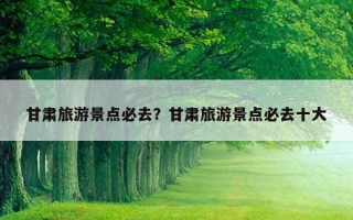 甘肅旅游景點必去？甘肅旅游景點必去十大