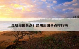 昆明周圍景點？昆明周圍景點排行榜