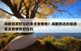 成都旅游好玩的景點有哪些？成都附近的旅游景點有哪些好玩的
