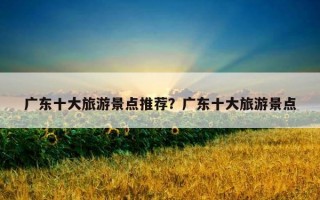 廣東十大旅游景點推薦？廣東十大旅游景點