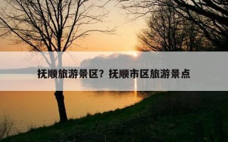 撫順旅游景區？撫順市區旅游景點