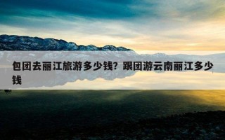 包團去麗江旅游多少錢?跟團游云南麗江多少錢 包團去麗江旅游多少錢?跟團游云南麗江多少錢