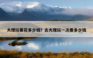 大理玩要花多少錢？去大理玩一次要多少錢
