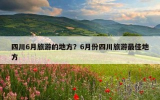 四川6月旅游的地方？6月份四川旅游最佳地方