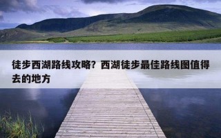 徒步西湖路線攻略？西湖徒步最佳路線圖值得去的地方