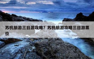 蘇杭旅游三日游攻略?蘇杭旅游攻略三日游票價 蘇杭旅游三日游攻略?蘇杭旅游攻略三日游票價