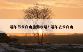 端午節長白山旅游攻略?端午去長白山 端午節長白山旅游攻略?端午去長白山