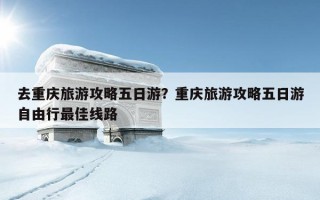 去重慶旅游攻略五日游？重慶旅游攻略五日游自由行最佳線路