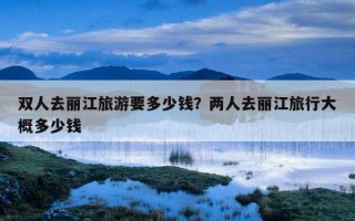 雙人去麗江旅游要多少錢？兩人去麗江旅行大概多少錢