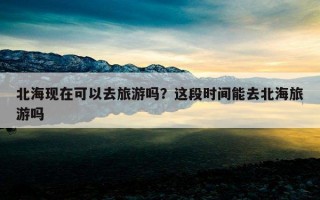 北海現在可以去旅游嗎？這段時間能去北海旅游嗎