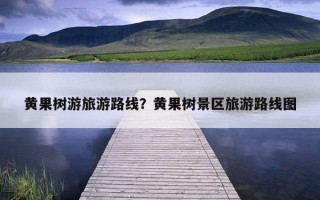 黃果樹游旅游路線？黃果樹景區旅游路線圖