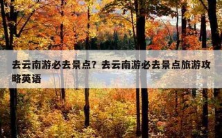 去云南游必去景點？去云南游必去景點旅游攻略英語