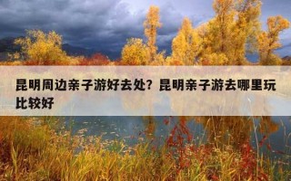 昆明周邊親子游好去處？昆明親子游去哪里玩比較好