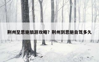 荊州至恩施旅游攻略？荊州到恩施自駕多久