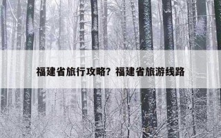 福建省旅行攻略？福建省旅游線路