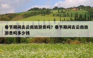 春節期間去云南旅游貴嗎？春節期間去云南旅游貴嗎多少錢
