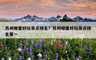 蘇州哪里好玩景點排名？蘇州哪里好玩景點排名第一