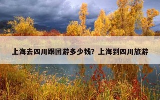 上海去四川跟團游多少錢？上海到四川旅游