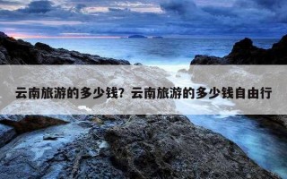 云南旅游的多少錢？云南旅游的多少錢自由行