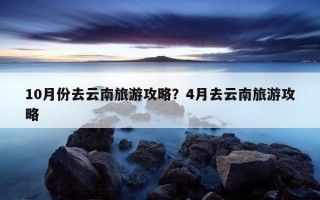 10月份去云南旅游攻略？4月去云南旅游攻略