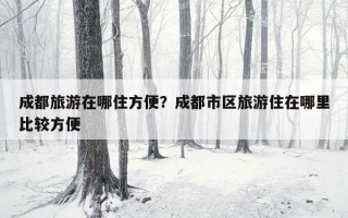 成都旅游在哪住方便？成都市區旅游住在哪里比較方便