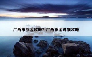 廣西市旅游攻略？廣西旅游詳細攻略