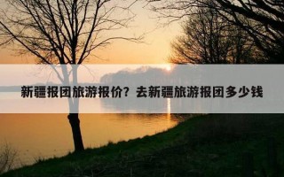 新疆報團旅游報價?去新疆旅游報團多少錢 新疆報團旅游報價?去新疆旅游報團多少錢