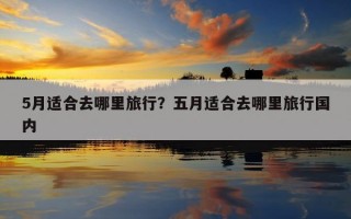 5月適合去哪里旅行？五月適合去哪里旅行國內