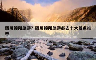 四川綿陽旅游？四川綿陽旅游必去十大景點推薦