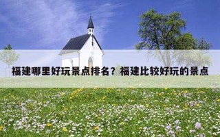 福建哪里好玩景點排名？福建比較好玩的景點