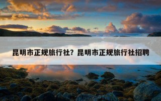 昆明市正規旅行社？昆明市正規旅行社招聘