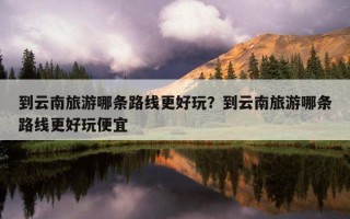 到云南旅游哪條路線更好玩？到云南旅游哪條路線更好玩便宜