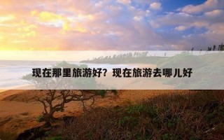 現在那里旅游好?現在旅游去哪兒好 現在那里旅游好?現在旅游去哪兒好