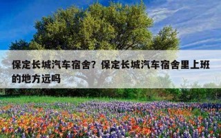 保定長城汽車宿舍？保定長城汽車宿舍里上班的地方遠嗎