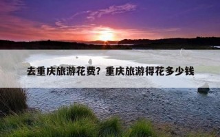 去重慶旅游花費？重慶旅游得花多少錢