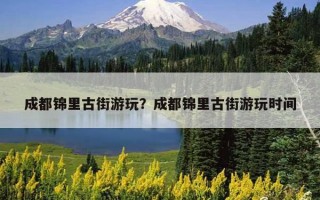 成都錦里古街游玩？成都錦里古街游玩時間