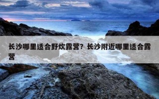 長沙哪里適合野炊露營？長沙附近哪里適合露營