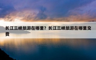 長江三峽旅游在哪里？長江三峽旅游在哪里交費