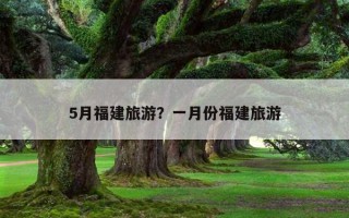 5月福建旅游?一月份福建旅游 5月福建旅游?一月份福建旅游