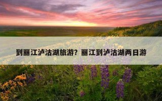 到麗江瀘沽湖旅游？麗江到瀘沽湖兩日游
