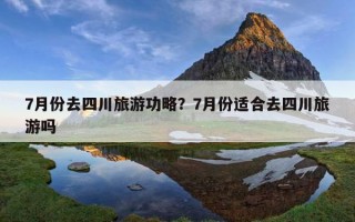 7月份去四川旅游功略？7月份適合去四川旅游嗎