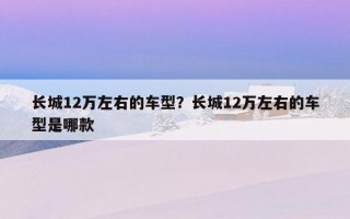 長城12萬左右的車型？長城12萬左右的車型是哪款