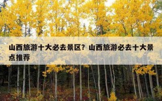 山西旅游十大必去景區？山西旅游必去十大景點推薦
