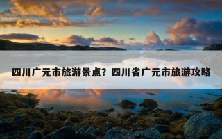 四川廣元市旅游景點？四川省廣元市旅游攻略