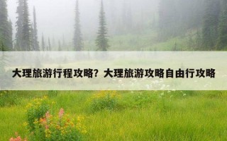 大理旅游行程攻略？大理旅游攻略自由行攻略
