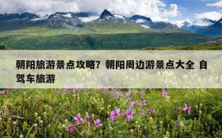 朝陽旅游景點攻略？朝陽周邊游景點大全 自駕車旅游