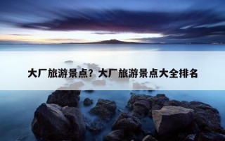 大廠旅游景點？大廠旅游景點大全排名