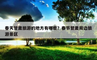春天甘肅旅游的地方有哪些？春節甘肅周邊旅游景區