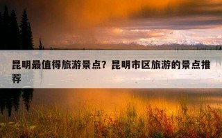 昆明最值得旅游景點？昆明市區旅游的景點推薦