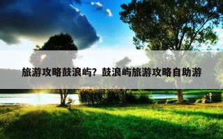 旅游攻略鼓浪嶼？鼓浪嶼旅游攻略自助游